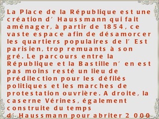 La Place de la République est une création d’Haussmann qui fait aménager, à partir de 1854, ce vaste espace afin de désamorcer les quartiers populaires de l’Est parisien, trop remuants à son gré. Le parcours entre la République et la Bastille n’en est pas moins resté un lieu de prédilection pour les défilés politiques et les marches de protestation ouvrière. A droite, la caserne Vérines, également construite du temps d’Haussmann pour abriter 2 000 hommes. Le monument de la République, au centre, date de 1883. 