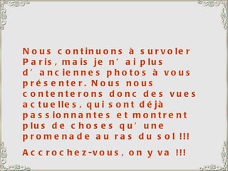 Nous continuons à survoler Paris, mais je n’ai plus d’anciennes photos à vous présenter. Nous nous contenterons donc des vues actuelles, qui sont déjà passionnantes et montrent plus de choses qu’une promenade au ras du sol !!! Accrochez-vous, on y va !!! 