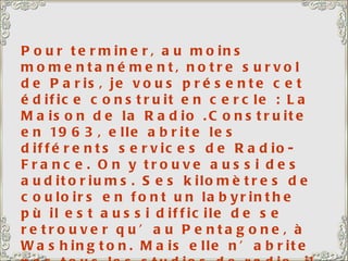 Pour terminer, au moins momentanément, notre survol de Paris, je vous présente cet édifice construit en cercle : La Maison de la Radio .Construite en 1963, elle abrite les différents services de Radio-France. On y trouve aussi des auditoriums. Ses kilomètres de couloirs en font un labyrinthe pù il est aussi difficile de se retrouver qu’au Pentagone, à Washington. Mais elle n’abrite pas tous les studios de radio, il en existe en plusieurs points de la capitale. Peut-être que l’on avait vu trop petit… 