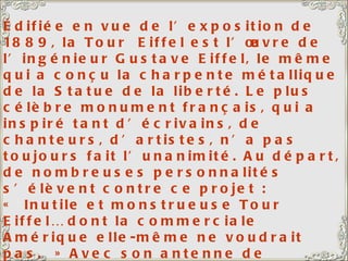 Édifiée en vue de l’exposition de 1889, la Tour  Eiffel est l’œuvre de l’ingénieur Gustave Eiffel, le même qui a conçu la charpente métallique de la Statue de la liberté. Le plus célèbre monument français, qui a inspiré tant d’écrivains, de chanteurs, d’artistes, n’a pas toujours fait l’unanimité. Au départ, de nombreuses personnalités s’élèvent contre ce projet : « Inutile et monstrueuse Tour Eiffel… dont la commerciale Amérique elle-même ne voudrait pas. » Avec son antenne de télévision, la Tour s’élève à 320,75 m. Elle comporte 15 000 pièces métalliques et 2 500 000 rivets. Elle abrite un restaurant de premier ordre, le Jules Vernes. A gauche de la Tour Eiffel, le Champ de Mars.  
