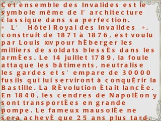 Cet ensemble des Invalides est le symbole même de l’architecture classique dans sa perfection. « L’ Hôtel Royal des Invalides », construit de 1871 à 1876, est voulu par Louis  XIV  pour héberger les milliers de soldats blessés dans les armées. Le 14 juillet 1789, la foule attaque les bâtiments, neutralise les gardes et s’empare de 30000 fusils qui lui serviront à conquérir la Bastille. La Révolution était lancée. En 1840, les cendres de Napoléon y sont transportées en grande pompe. Le fameux mausolée ne sera achevé que 25 ans plus tard. L’esplanade des Invalides, longue de 500 m et large de 250, a été aménagée au début du 18 ème . La coupole (dépendant de l’Église du Dôme) a été redorée en 1937; Il a fallu 350 000 feuilles d’or, si minces que le tout ne pesait que 6 kg. 