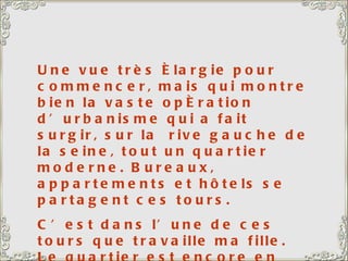 Une vue très élargie pour commencer, mais qui montre bien la vaste opération d’urbanisme qui a fait surgir, sur la  rive gauche de la seine, tout un quartier moderne. Bureaux, appartements et hôtels se partagent ces tours.  C’est dans l’une de ces tours que travaille ma fille. Le quartier est encore en pleine expansion, avec, en chantier, l’immeuble le plus haut d’Europe. 