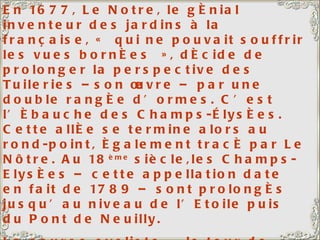 En 1677, Le Notre, le génial inventeur des jardins à la française, « qui ne pouvait souffrir les vues bornées », décide de prolonger la perspective des Tuileries –son œuvre – par une double rangée d’ormes. C’est l’ébauche des Champs-Élysées. Cette allée se termine alors au rond-point, également tracé par Le Nôtre. Au 18 ème  siècle,les Champs-Elysées – cette appellation date en fait de 1789 – sont prolongés jusqu’au niveau de l’Etoile puis du Pont de Neuilly. La course cycliste « le tour de France » s’achève traditionnellement sur cette avenue, que les coureurs parcourent 10 fois. Ils montent jusqu’au Rond-point, tournent et redescendent, au milieu d’une foule enthousiaste et bon enfant.  