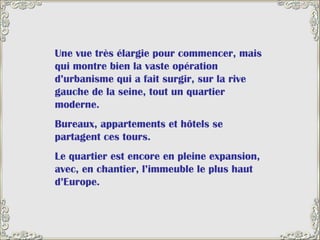Une vue très élargie pour commencer, mais qui montre bien la vaste opération d’urbanisme qui a fait surgir, sur la rive gauche de la seine, tout un quartier moderne.  Bureaux, appartements et hôtels se partagent ces tours.  Le quartier est encore en pleine expansion, avec, en chantier, l’immeuble le plus haut d’Europe. 