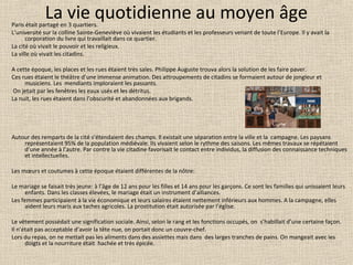 La vie quotidienne au moyen âgeParis était partagé en 3 quartiers.
L’université sur la colline Sainte-Geneviève où vivaient les étudiants et les professeurs venant de toute l’Europe. Il y avait la
corporation du livre qui travaillait dans ce quartier.
La cité où vivait le pouvoir et les religieux.
La ville où vivait les citadins.
A cette époque, les places et les rues étaient très sales. Philippe Auguste trouva alors la solution de les faire paver.
Ces rues étaient le théâtre d’une immense animation. Des attroupements de citadins se formaient autour de jongleur et
musiciens. Les mendiants imploraient les passants.
On jetait par les fenêtres les eaux usés et les détritus.
La nuit, les rues étaient dans l’obscurité et abandonnées aux brigands.
Autour des remparts de la cité s’étendaient des champs. Il existait une séparation entre la ville et la campagne. Les paysans
représentaient 95% de la population médiévale. Ils vivaient selon le rythme des saisons. Les mêmes travaux se répétaient
d’une année à l’autre. Par contre la vie citadine favorisait le contact entre individus, la diffusion des connaissance techniques
et intellectuelles.
Les mœurs et coutumes à cette époque étaient différentes de la nôtre:
Le mariage se faisait très jeune: à l’âge de 12 ans pour les filles et 14 ans pour les garçons. Ce sont les familles qui unissaient leurs
enfants. Dans les classes élevées, le mariage était un instrument d’alliances.
Les femmes participaient à la vie économique et leurs salaires étaient nettement inférieurs aux hommes. A la campagne, elles
aident leurs maris aux taches agricoles. La prostitution était autorisée par l’église.
Le vêtement possédait une signification sociale. Ainsi, selon le rang et les fonctions occupés, on s’habillait d’une certaine façon.
Il n’était pas acceptable d’avoir la tête nue, on portait donc un couvre-chef.
Lors du repas, on ne mettait pas les aliments dans des assiettes mais dans des larges tranches de pains. On mangeait avec les
doigts et la nourriture était hachée et très épicée.
 