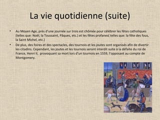 La vie quotidienne (suite)
• Au Moyen Age, près d’une journée sur trois est chômée pour célébrer les fêtes catholiques
(telles que: Noël, la Toussaint, Pâques, etc.) et les fêtes profanes( telles que: la fête des fous,
la Saint Michel, etc.)
• De plus, des foires et des spectacles, des tournois et les joutes sont organisés afin de divertir
les citadins. Cependant, les joutes et les tournois seront interdit suite à la défaite du roi de
France, Henri II, provoquant sa mort lors d’un tournois en 1559, l’opposant au compte de
Montgomery.
 