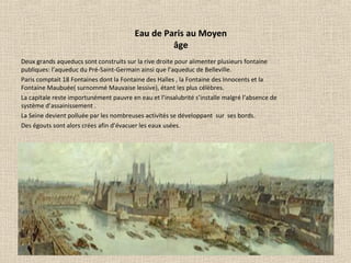 Eau de Paris au Moyen
âge
Deux grands aqueducs sont construits sur la rive droite pour alimenter plusieurs fontaine
publiques: l’aqueduc du Pré-Saint-Germain ainsi que l’aqueduc de Belleville.
Paris comptait 18 Fontaines dont la Fontaine des Halles , la Fontaine des Innocents et la
Fontaine Maubuée( surnommé Mauvaise lessive), étant les plus célèbres.
La capitale reste importunément pauvre en eau et l’insalubrité s’installe malgré l’absence de
système d’assainissement .
La Seine devient polluée par les nombreuses activités se développant sur ses bords.
Des égouts sont alors crées afin d’évacuer les eaux usées.
 