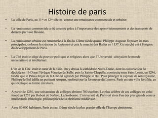 Histoire de paris
• La ville de Paris, au 11ème
et 12ème
siècles connut une renaissance commerciale et urbaine:
• La renaissance commerciale a été amenée grâce à l'importance des approvisionnements et des transports de
denrées par voie fluviale.
• La renaissance urbaine est rencontrée à la fin du 12ème siècle quand Philippe Auguste fit paver les rues
principales, ordonna la création de fontaines et créa le marché des Halles en 1137. Ce marché est à l'origine
du développement de Paris.
• La Cité était le siège du pouvoir politique et religieux alors que l’Université côtoyaient le monde
universitaire et intellectuel.
L'île de la Cité était le cœur de la ville. On y dressa la cathédrale Notre-Dame, dont la construction fut
décidée en 1163 par l’évêque Maurice de Sully, puis la Sainte-Chapelle, construite sous Saint Louis, en 1246,
tandis que le Palais Royal de la Cité est agrandi par Philippe le Bel. Pour protéger la capitale de son royaume,
Philippe le Bel édifia un puissant rempart, renforcé par la forteresse du Louvre. Paris est une ville fortifiée, ce
qui explique sa forme circulaire.
• A partir de 1250, une soixantaine de collèges abritent 700 écoliers. Le plus célèbre de ces collèges est celui
fondé en 1257 par Robert de Sorbon, La Sorbonne. L'université de Paris est alors l'un des plus grands centres
intellectuels (théologie, philosophie) de la chrétienté médiévale.
• Avec 80 000 habitants, Paris est au 13ème siècle la plus grande ville de l'Europe chrétienne.
 
