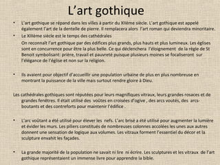 L’art gothique
• L’art gothique se répand dans les villes à partir du XIIème siècle. L’art gothique est appelé
également l’art de la dentelle de pierre. Il remplacera alors l’art roman qui deviendra minoritaire.
• Le XIIIème siècle est le temps des cathédrales
On reconnaît l’art gothique par des édifices plus grands, plus hauts et plus lumineux. Les églises
sont en concurrence pour être la plus belle. Ce qui déclenchera l’éloignement de la règle de St
Benoit symbolisant: prière, travail et pauvreté puisque plusieurs moines se focaliseront sur
l’élégance de l’église et non sur la religion.
• Ils avaient pour objectif d’accueillir une population urbaine de plus en plus nombreuse en
montrant la puissance de la ville mais surtout rendre gloire à Dieu.
Les cathédrales gothiques sont réputées pour leurs magnifiques vitraux, leurs grandes rosaces et de
grandes fenêtres. Il était utilisé des voûtes en croisées d’ogive , des arcs voutés, des arcs-
boutants et des contreforts pour maintenir l’édifice .
• L’arc voûtant a été utilisé pour élever les nefs. L’arc brisé a été utilisé pour augmenter la lumière
et évider les murs. Les piliers constitués de nombreuses colonnes accolées les unes aux autres
donnent une sensation de logique aux volumes. Les vitraux forment l’essentiel du décor et la
sculpture envahit les façades.
• La grande majorité de la population ne savait ni lire ni écrire. Les sculptures et les vitraux de l’art
gothique représentaient un immense livre pour apprendre la bible.
 