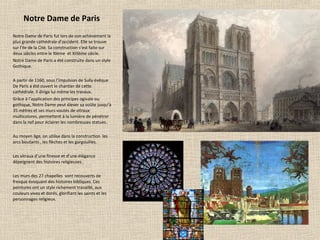 Notre Dame de Paris
Notre Dame de Paris fut lors de son achèvement la
plus grande cathédrale d’occident. Elle se trouve
sur l’ile de la Cité. Sa construction s’est faite sur
deux siècles entre le XIème et XIIIème siècle.
Notre Dame de Paris a été construite dans un style
Gothique.
A partir de 1160, sous l’impulsion de Sully évêque
De Paris a été ouvert le chantier de cette
cathédrale. Il dirige lui même les travaux.
Grâce à l’application des principes ogivale ou
gothique, Notre Dame peut élever sa voûte jusqu’à
35 mètres et ses murs voutés de vitraux
multicolores, permettent à la lumière de pénétrer
dans la nef pour éclairer les nombreuses statues.
Au moyen âge, on utilise dans la construction les
arcs boutants , les flèches et les gargouilles.
Les vitraux d’une finesse et d’une élégance
dépeignent des histoires religieuses .
Les murs des 27 chapelles sont recouverts de
fresque évoquant des histoires bibliques. Ces
peintures ont un style richement travaillé, aux
couleurs vives et dorés, glorifiant les saints et les
personnages religieux.
 