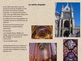 La sainte chapelle
Entre 1242-1248, Saint Louis fait
construire la Sainte Chapelle sur l’île
de la Cité afin d’abriter la Sainte
couronne , un morceau de la Sainte-
Croix ainsi que différentes reliques de
la Passion qu’il avait acquises.
Cet édifice étant de style gothique est
considéré comme un chef d’œuvre de
cette art.
Ce monument fait preuve d’une
architecture exceptionnelle et
rayonnante.
Elle possède:
-une chapelle basse, dédiée à la
Vierge, supportant le poids de l’édifice
afin d’alléger au maximum la
construction
-et une chapelle haute
1130 panneaux de verre y résument
l’histoire du monde telle qu’elle est
racontée dans la Bible(ex: l’Exode, la
Genèse, etc.)
 