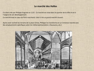 Le marché des Halles
Il a était crée par Philippe Auguste en 1137. Ce marché est situé dans le quartier de la Ville et est à
l’origine de son développement.
Ce marché était le cœur du Paris marchand. Celui-ci est un grand marché couvert.
Après avoir racheté les terrains de la place Grève, Philippe les transforma en un immense marché avec
des emplacements spécifiques selon les métiers(alimentation, chaussures, etc.)
 