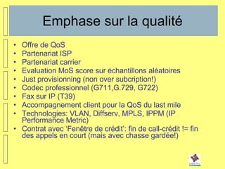Emphase sur la qualité Offre de QoS Partenariat ISP Partenariat carrier Evaluation MoS score sur échantillons aléatoires Just provisionning (non over subcription!) Codec professionnel (G711,G.729, G722) Fax sur IP (T39) Accompagnement client pour la QoS du last mile Technologies: VLAN, Diffserv, MPLS, IPPM (IP Performance Metric) Contrat avec ‘Fenêtre de crédit’: fin de call-crédit != fin des appels en court (mais avec chasse gardée!) 