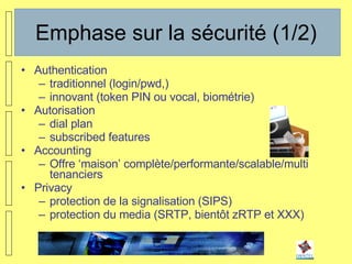Emphase sur la sécurité (1/2) Authentication traditionnel (login/pwd,) innovant (token PIN ou vocal, biométrie) Autorisation dial plan subscribed features Accounting Offre ‘maison’ complète/performante/scalable/multi tenanciers Privacy protection de la signalisation (SIPS) protection du media (SRTP, bientôt zRTP et XXX) 