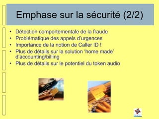 Emphase sur la sécurité (2/2) Détection comportementale de la fraude Problématique des appels d’urgences Importance de la notion de Caller ID ! Plus de détails sur la solution ‘home made’ d’accounting/billing Plus de détails sur le potentiel du token audio 