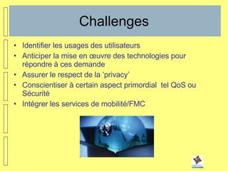 Challenges Identifier les usages des utilisateurs Anticiper la mise en œuvre des technologies pour répondre à ces demande Assurer le respect de la ‘privacy’ Conscientiser à certain aspect primordial  tel QoS ou Sécurité Intégrer les services de mobilité/FMC 