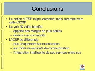 Conclusions La notion d’ITSP migre lentement mais surement vers celle d’ICSP La voix (& vidéo bientôt)  apporte des marges de plus petites devient une commodité L’ICSP se différencie  plus uniquement sur la tarification sur l’offre de serviceS de communication l’intégration intelligente de ces services entre eux 