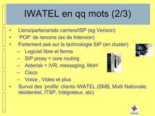 IWATEL en qq mots (2/3) Liens/partenariats carriers/ISP (eg Verizon) ‘ POP’ de renoms (ex de Interxion) Fortement axé sur la technologie SIP (en cluster) Logiciel libre et ferme SIP proxy = core routing Asterisk = IVR, messaging, MoH Cisco Voice , Video et plus Survol des ‘profils’ clients IWATEL (SMB, Multi Nationale, résidentiel, ITSP, Intégrateur, etc) 