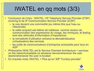 IWATEL en qq mots (3/3) Conclusion de l’intro : IWATEL =IP Telephony Service Provider (ITSP) evolving to be IP Communication Service Provider (ICSP) la voix devient une commodité (au même titre que l’eau ou l’électricité) la vidéo acquiert ses lettres de noblesse  comme vecteur de communication (les expressions du visage, les mimiques, le feeling sont des véhicules d’information d’importance) la nomadicité d’utilisation entraine la dématérialisation (virtualisation) des services les outils de communications d’entreprise accessible pour tous en ASP  Philosophie IWALTEL est le Service Oriented Architecture = services on the network/available on whatever device/whenever the user desire/whereever the user is located En d’autres mots: IWATEL = Plus qu’un ‘SIP Trunk(s) provider’ 