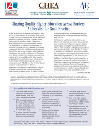 Sharing Quality Higher Education Across Borders:
                 A Checklist for Good Practice
In 2004, the Association of Universities and Colleges of Canada                                      and facilitate their mobility; and strengthen the capacity of
(AUCC), the American Council on Education (ACE), the Council                                         developing countries to improve accessibility to high-quality
for Higher Education Accreditation (CHEA), and the International                                     higher education.
Association of Universities (IAU) issued a statement, Sharing                                        This Checklist for Good Practice is derived from the joint
Quality Higher Education Across Borders: A Statement on                                              statement with reference to other relevant documents on this
Behalf of Higher Education Institutions Worldwide, outlining                                         topic.2 It provides a series of questions to assist institutions
a set of principles (in the box below) that should guide the                                         in designing and assessing their cross-border educational
provision of cross-border education.1 (See www.unesco.org/iau/                                       initiatives, and to guide them in putting the principles outlined
p_statements/index.html for the full statement.) The statement                                       in the statement into practice. (Those principles are included
also set forth a series of recommendations to higher education                                       for reference in the sidebar below.) This checklist also will be
institutions and other providers and governments. The impetus                                        useful to institutions in discussing with governments and other
for the statement was the growth of market-driven cross-border                                       stakeholders quality expectations for cross-border education.
education, fueled by increased demand for higher education
                                                                                                     The following Checklist for Good Practice, formulated as a set
worldwide, declining public funding in many national contexts,
                                                                                                     of questions, is organized under headings that correspond to
the diversification of higher education providers, and new
                                                                                                     the principles articulated in the joint statement. Some questions
methods of delivery. In 2005–06, more than 30 higher education
                                                                                                     relate to broad institutional efforts to set the appropriate
associations worldwide endorsed the statement.
                                                                                                     strategic context for cross-border educational initiatives. Others
Key elements of the statement included the need to safeguard                                         are more relevant to the institution’s operational considerations
the broader cultural, social, and economic contributions of                                          in designing and implementing its cross-border activities.
higher education and research; protect the interests of students
                                                                                                                                                          Continued on next page

1
     We use here the same definition of cross-border education as in the 2004 statement: “Higher education across borders is a multifaceted phenomenon which includes the
    movement of people (students and faculty), providers (higher education institutions with a physical and/or virtual presence in a host country), and academic content (such as
    the development of joint curricula). These activities take place in the context of international development cooperation, academic exchanges and linkages, as well as commercial
    initiatives.”
2
    See www.unesco.org/iau/internationalization/i_declarations.html for a list of related declarations and codes of good practice.


            Principles for Cross-Border Higher Education
          	 Cross-border higher education                                strive to instill in learners the critical             	 Cross-border higher education
                should strive to contribute to the                        thinking that underpins responsible                          should be accountable to the public,
                broader economic, social, and                             citizenship at the local, national, and                      students, and governments.
                cultural well-being of communities.                       global levels.                                         	 Cross-border higher education
          	 While cross-border education can                       	 Cross-border higher education                                   should expand the opportunities
                flow in many different directions                         should be accessible not only to                             for international mobility of faculty,
                in a variety of contexts, it should                       students who can afford to pay,                              researchers, and students.
                strengthen developing countries’                          but also to qualified students with
                                                                          financial need.
                                                                                                                                 	 Higher education institutions and
                higher education capacity in order                                                                                     other providers of cross-border
                to promote global equity.                           	 Cross-border higher education                                   education should provide clear and
          	 In addition to providing disciplinary                        should meet the same high                                    full information to students and
                and professional expertise, cross-                        standards of academic and                                    external stakeholders about the
                border higher education should                            organizational quality no matter                             education they provide.
                                                                          where it is delivered.

           From Sharing Quality Higher Education Across Borders: A Statement on Behalf of Higher Education Institutions Worldwide. Statement
           prepared by ACE, AUCC, CHEA, and IAU. See www.unesco.org/iau/p_statements/index.html.
 