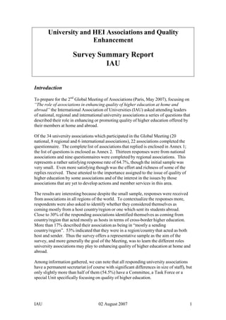 University and HEI Associations and Quality<br />Enhancement<br />Survey Summary Report<br />IAU<br />Introduction<br />To prepare for the 2nd Global Meeting of Associations (Paris, May 2007), focusing on “The role of associations in enhancing quality of higher education at home and abroad” the International Association of Universities (IAU) asked attending leaders<br />of national, regional and international university associations a series of questions that described their role in enhancing or promoting quality of higher education offered by their members at home and abroad.<br />Of the 34 university associations which participated in the Global Meeting (20 national, 8 regional and 6 international associations), 22 associations completed the questionnaire. The complete list of associations that replied is enclosed in Annex 1; the list of questions is enclosed as Annex 2. Thirteen responses were from national associations and nine questionnaires were completed by regional associations. This represents a rather satisfying response rate of 64.7%, though the initial sample was very small. Even more satisfying though was the effort and richness of some of the replies received. These attested to the importance assigned to the issue of quality of higher education by some associations and of the interest in the issues by those associations that are yet to develop actions and member services in this area.<br />The results are interesting because despite the small sample, responses were received from associations in all regions of the world. To contextualize the responses more, respondents were also asked to identify whether they considered themselves as coming mostly from a host country/region or one which sent its students abroad. Close to 30% of the responding associations identified themselves as coming from country/region that acted mostly as hosts in terms of cross-border higher education. More than 17% described their association as being in “mostly a sending country/region”. 53% indicated that they were in a region/country that acted as both host and sender. Thus the survey offers a representative sample as the aim of the survey, and more generally the goal of the Meeting, was to learn the different roles<br />university associations may play to enhancing quality of higher education at home and abroad.<br />Among information gathered, we can note that all responding university associations have a permanent secretariat (of course with significant differences in size of staff), but only slightly more than half of them (54.5%) have a Committee, a Task Force or a special Unit specifically focusing on quality of higher education.<br />Please note that percentages indicated are based on the number of actual replies, noting though that not all respondents answered all questions and options proposed, considering for some of them that they were not applicable to them.<br />1.  The approach to quality assurance of higher education<br />In investigating the approach to quality assurance of higher education adopted in their respective countries/regions university associations could select various options or describe their own. Results show that the two most common approaches adopted are “promoting quality culture in HEIs” and “programme level accreditation”, with respectively 73.7% and 63.2% of responses.<br />This result confirms quite clearly that the responsibility for quality is perceived as resting first and foremost in the institutions of higher education and that it is decentralized to the programme level rather than being monitored at the institutional level. This result also echoes the current policy trends and approaches adopted in Europe both by the EU and within the Bologna Process.<br />The results show that accreditation is a far more common approach to quality assurance than the quality audit. However, it is more frequent at the level of programmes than at the level of institutions.<br />The open-ended part of this question yielded remarks with regard to contextual/national specificities as well as examples including:<br />-the situation of some countries, like Canada, where approaches to quality are different in each province, as each province has its own law to regulate higher education;<br />-the example of Australia where the approach adopted is a combination of internal and external quality assurance mechanisms;<br />-using dissemination of Good Practice examples to promote a quality culture in<br />HEIs.<br />2.  The role of university associations in enhancing quality of higher education at home<br />According to the replies, there is much diversity with regard to the specific role played by university associations in enhancing quality of higher education in the national or local context. Nevertheless, most associations describe their primary roles as raising awareness of this question and information dissemination to sensitize their members to the importance of quality issues.<br />Initiatives undertaken to raise awareness, range from the organisation of conferences and seminars to the provision of training programmes for educational administrators. Some university associations disseminate Good Practice examples to their members, while others elaborate policy positions, codes of good conduct and/or guidelines.<br />As well, it is interesting to note that a few university associations are indeed assessing the quality of education delivered by their institutional members. In some cases, (for<br />example in India) this takes the form of programme and institutional benchmarking and evaluation by peers. One association, namely the AUCC in Canada, includes, as one of the criteria for admission to institutional membership, the requirement to have<br />a specific institutional quality assurance policy. The association urges its members to monitor quality on a regular basis both internally and externally.<br />2. The role of university associations in enhancing quality of higher education abroad<br />The role associations play in enhancing quality of the higher education offered abroad varies significantly as well, though some commonalities can be observed.<br />The action of most respondents in this particular field focuses mainly on providing reliable sources of information to their member institutions, and more generally to students and foreign partners, through their websites, reports and the organization of conferences, seminars and/or forums aimed at discussing and promoting the topic of quality assurance and showcasing Good Practices in international initiatives.<br />It is also interesting to note that various national university associations indicated that part of their action in this field is to commit and participate to initiatives and projects launched by the regional university associations to which they belong. From<br />responses received, it appears that the level of commitment and the nature of initiatives implemented vary greatly from one region to the other, with Europe, through EUA, being the region that has advanced furthest in this process.<br />3 Other Actors in Enhancing Quality Higher Education<br />Most Associations identified government, and more especially the Ministries of Higher Education, as one of the main actors in quality enhancement of higher education. The role of the state ranges from providing legislative frameworks and guidelines in this field to recognition/accreditation (by a ministry unit devoted to this task) of institutions, degrees and/or programmes. The links between Ministries and university associations are usually non-formal ones: representatives of associations pursue dialogue with Ministries on a regular basis, sharing information and advice with their decision-makers.<br />Responses confirm that many countries have now put in place independent Q.A Agencies which play a major role in this field. Associations that responded to the questions generally indicated that they have no formal links with these entities, but are very often in contact with them to share information and opinions. There are a<br />number of exceptions to this, though, as for example in Ireland, the Irish Universities Quality Board, whose head attended the Global Meeting, is actually a creation of the Irish Universities Association.<br />As well, some respondents pointed to professional bodies as important stakeholders in the quality enhancement process as they often provide expertise to evaluate programmes and degrees in their respective disciplines/areas.<br />Finally, in keeping with the notion that the primary responsibility for quality rests with the institutions themselves, some respondents list higher education institutions (HEIs) as important actors in Q.A., explaining that they carry out evaluation (internal and/or external) of their own institution and/or programmes and degrees on a regular basis.<br />4. Major challenges concerning quality of higher education<br />Not all respondents completed this open-ended question inviting them to describe the major challenge they face concerning quality of higher education. The most salient comments among those that were provided include the following:<br />-governments and QA agencies’ push for accountability becoming greater and more intrusive;<br />-challenge to maintain quality standards of higher education when facing increased demand for access;<br />-need to make foreign partners aware of respective national higher education quality systems (definition, standards, mechanisms…) to facilitate cooperation and understanding and need to achieve a common language and understanding of the concept of quality;<br />-there is a link between international competitiveness and an efficient QA<br />mechanisms;<br />-lack of relevant framework for quality assurance in higher education beyond the national boundaries;<br />-need to offer HEIs relevant and constantly improved tools to assist them in their processes to enhance quality of higher education.<br />5. The possible role of IAU<br />Again, the response to this question was only partial but the most frequent suggestions and comments include the following:<br />-provision of a global forum for discussion of this question and stimulate debate through conferences and seminars;<br />-increasing awareness of quality assurance issues especially vis-à-vis governments;<br />-dissemination of Good Practice guidelines for Q.A;<br />-provision of information and details on key international Q.A initiatives/organizations as well as identify and list experts in quality evaluation and assessment in various countries/regions of the world;<br />-provision of comparative studies and analysis of various QA systems at national and regional levels.<br />Conclusion<br />The discussions during the 2nd Global Meeting of Associations, even more than the factual information provided in the questionnaire, demonstrated that higher education<br />institutions and their associations are taking quality very seriously. Some Associations have developed a variety of services for their members but for the most part, associations are focusing on offering a forum for sharing of good practices and raising their members’ awareness of the importance of these issues.<br />In their suggestions for the role that IAU may play in the future, it is thus not surprising to note that they wish for this global association to continue to offer the same: a global forum for debate, for comparing practices and for learning about what approaches work best. Clearly there is a strong recognition that the national and increasingly the regional context determine the role that any association may play in enhancing quality of higher education but there is also a deep conviction that each university association must offer its membership ways to address this area.<br />IAU will continue to seek ways to be useful to its Member Organizations (ie. University/HEI associations at national and regional levels) by collecting and disseminating information and by convening, in 2009 a 3rd Global Meeting. So, as we disseminate this summary report and as Associations that we unable to attend the 2nd Global Meeting read about it on the IAU website, we welcome additional, completed questionnaires. (see Annex 2)<br />------------------------------------<br />Annex 1<br />Replies received from:<br />•ASSOCIATION OF ARAB UNIVERSITIES (AArU)<br />•AMERICAN COUNCIL ON EDUCATION (ACE)<br />•ASSOCIATION OF INDIAN UNIVERSITIES (AIU)<br />•ASSOCIATION OF PUBLIC UNIVERSITIES OF CATALONIA (APUC)<br />•ASSOCIATION OF SOUTHEAST ASIAN INSTITUTIONS OF HIGHER LEARNING (ASAIHL)<br />•ASSOCIATION OF UNIVERSITIES AND COLEGES OF CANADA (AUCC)<br />•AUSTRALIAN VICE-CHANCELLORS’ COMMITTEE (AVCC)<br />•COMPOSTELA GROUP OF UNIVERISITIES (CGU)<br />•COUNCIL FOR HIGHER EDUCATION ACCREDITATION (CHEA)<br />•CONSORTIUM FOR NORTH AMERICAN HIGHER EDUCATION COLLABORATION (CONAHEC)<br />•CONFERENCE DES PRESIDENTS D’UNIVERSITE (CPU)<br />•CZECH RECTORS CONFERENCE (CRC)<br />•CONFERENCE DES RECTEURS ET DES PRINCIPAUX DES UNIVERSITES DU QUEBEC (CREPUQ)<br />•EUROMED PERMANENT UNIVERSITY FORUM (EPUF)<br />•EUROPEAN UNIVERSITY ASSOCIATION (EUA)<br />•HIGHER EDUCATION SOUTH AFRICA (HESA)<br />•IRISH UNIVERSITIES QUALITY BOARD (IUQB)<br />•OECD PROGRAMME ON INSTITUTIONAL MANAGEMENT OF HIGHER EDUCATION (OECD/IMHE)<br />•AUSTRIAN RECTORS’ CONFERENCE (OR)<br />•RED DE MACROUNIVERSIDADES DE AMERICA LATINA Y EL CARIBE<br />•UNION OF NON-GOUVERNMENTAL HIGHER EDUCATION INSTITUTIONS OF MOSCOW AND MOSCOW REGION (SNV)<br />•UNION OF LATIN-AMERICAN AND THE CARIBBEAN UNIVERSITIES (UDUAL)<br />Annex 2<br />Series of questions:<br />General Information<br />- Name of your Association:<br />- Country/Region:<br />- Number of member institutions:<br />- Does the Association have a permanent Secretariat?<br />- Number of staff in Secretariat:<br />- Is there a Committee, Task Force or staff unit focusing on Quality? <br />1) In terms of the approach to quality assurance of higher education adopted in your country/region, which of the options presented below, best describes the predominant trend in your country?<br />a) promoting quality culture in HEIs<br />b) programme level accreditation<br />c) institutional level accreditation<br />d) quality audit<br />e) other (describe briefly)<br />Comments:   <br />2) In terms of cross-border higher education, which of the descriptions below best suits your country/region?<br />a) mostly a sending country?<br />b) mostly a host country?<br />c) both?<br />Comments:   <br />3) Quality is of high interest for both domestic and cross-border higher education.<br />a) What role does your association play in enhancing quality of higher education at home?<br />b) What role does your association play in enhancing quality of higher education abroad?<br />4) What other actors are playing a role in this domain in your country/region?<br />- What is their role?<br />- How is your association linked?<br />ActorRoleLink to your association<br />5) What are the major aspects/issues/challenges you encounter concerning quality of higher education?<br />6) What could IAU do most usefully to help your Association address these challenges?<br />