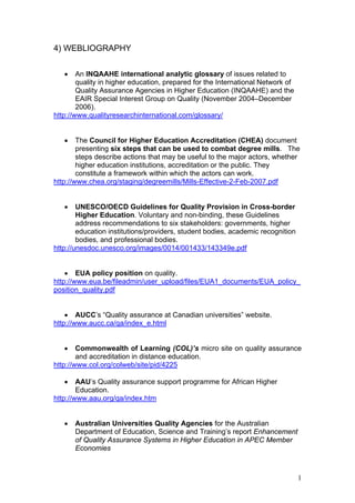 4) WEBLIOGRAPHY


   •    An INQAAHE international analytic glossary of issues related to
        quality in higher education, prepared for the International Network of
        Quality Assurance Agencies in Higher Education (INQAAHE) and the
        EAIR Special Interest Group on Quality (November 2004–December
        2006).
http://www.qualityresearchinternational.com/glossary/


   •    The Council for Higher Education Accreditation (CHEA) document
        presenting six steps that can be used to combat degree mills. The
        steps describe actions that may be useful to the major actors, whether
        higher education institutions, accreditation or the public. They
        constitute a framework within which the actors can work.
http://www.chea.org/staging/degreemills/Mills-Effective-2-Feb-2007.pdf


   •    UNESCO/OECD Guidelines for Quality Provision in Cross-border
        Higher Education. Voluntary and non-binding, these Guidelines
        address recommendations to six stakeholders: governments, higher
        education institutions/providers, student bodies, academic recognition
        bodies, and professional bodies.
http://unesdoc.unesco.org/images/0014/001433/143349e.pdf


    • EUA policy position on quality.
http://www.eua.be/fileadmin/user_upload/files/EUA1_documents/EUA_policy_
position_quality.pdf


    • AUCC’s “Quality assurance at Canadian universities” website.
http://www.aucc.ca/qa/index_e.html


   •    Commonwealth of Learning (COL)’s micro site on quality assurance
        and accreditation in distance education.
http://www.col.org/colweb/site/pid/4225

   •    AAU’s Quality assurance support programme for African Higher
        Education.
http://www.aau.org/qa/index.htm


   •   Australian Universities Quality Agencies for the Australian
       Department of Education, Science and Training’s report Enhancement
       of Quality Assurance Systems in Higher Education in APEC Member
       Economies



                                                                                 1
 