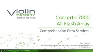 1 
© Violin Memory, Inc. 2014 
Concerto 7000 All Flash Array 
Comprehensive Data Services 
Business in a Flash. 
Eric Herzog 
Chief Marketing Officer and SVP of Business Development 
June 2014  