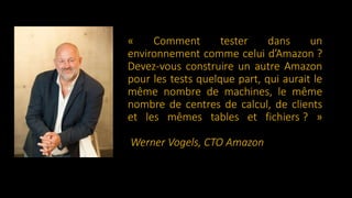 « Comment tester dans un
environnement comme celui d’Amazon ?
Devez-vous construire un autre Amazon
pour les tests quelque part, qui aurait le
même nombre de machines, le même
nombre de centres de calcul, de clients
et les mêmes tables et fichiers ? »
Werner Vogels, CTO Amazon
 