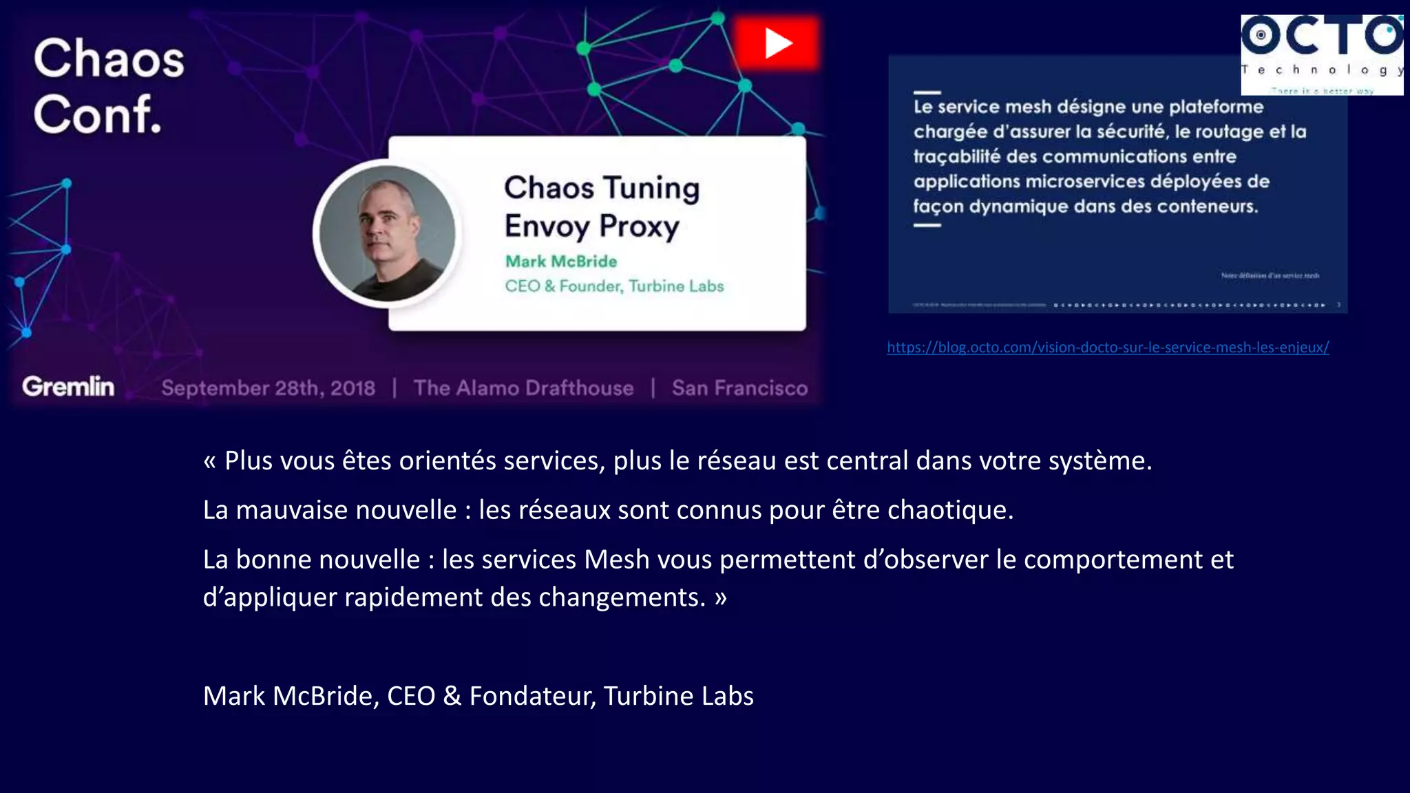 « Plus vous êtes orientés services, plus le réseau est central dans votre système.
La mauvaise nouvelle : les réseaux sont connus pour être chaotique.
La bonne nouvelle : les services Mesh vous permettent d’observer le comportement et
d’appliquer rapidement des changements. »
Mark McBride, CEO & Fondateur, Turbine Labs
https://blog.octo.com/vision-docto-sur-le-service-mesh-les-enjeux/
 