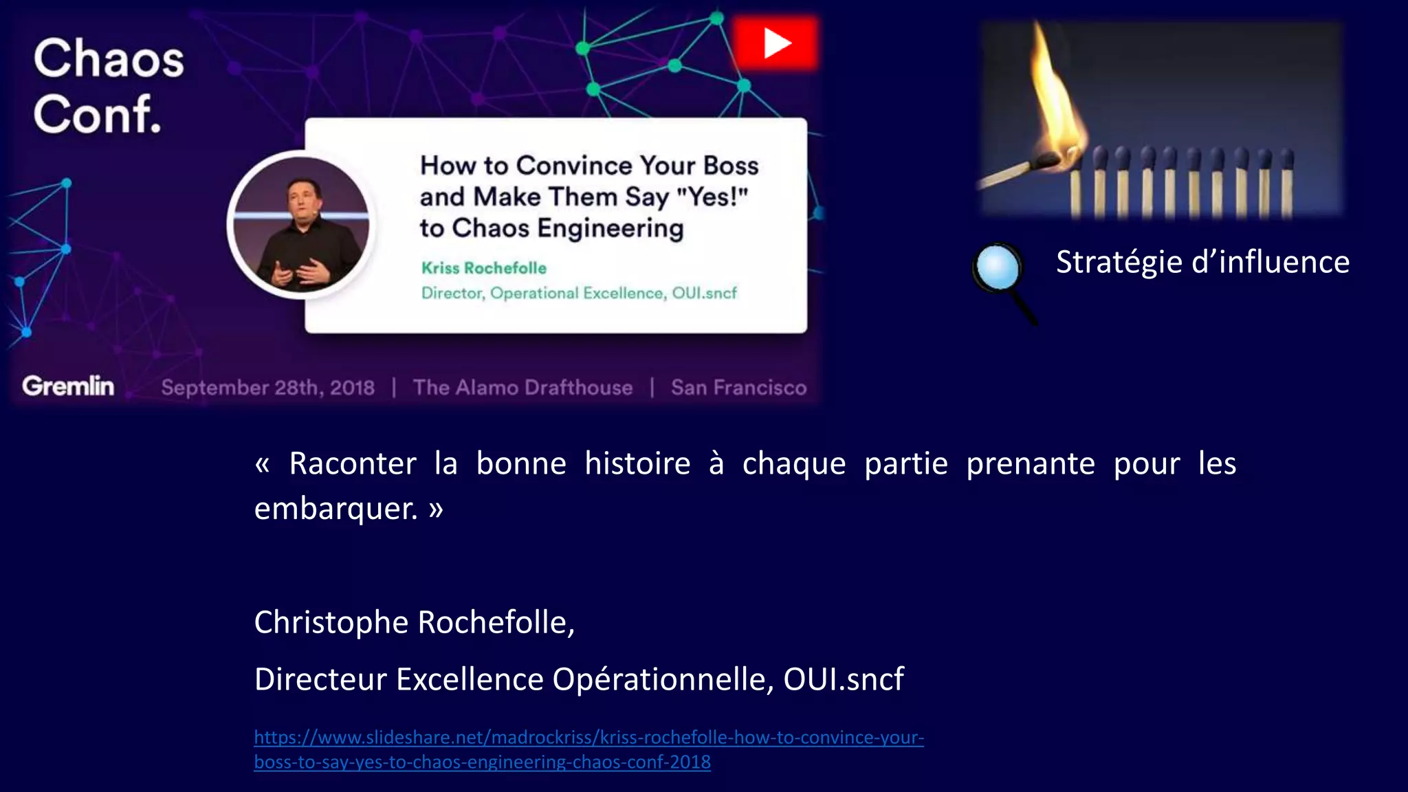 « Raconter la bonne histoire à chaque partie prenante pour les
embarquer. »
Christophe Rochefolle,
Directeur Excellence Opérationnelle, OUI.sncf
Stratégie d’influence
https://www.slideshare.net/madrockriss/kriss-rochefolle-how-to-convince-your-
boss-to-say-yes-to-chaos-engineering-chaos-conf-2018
 
