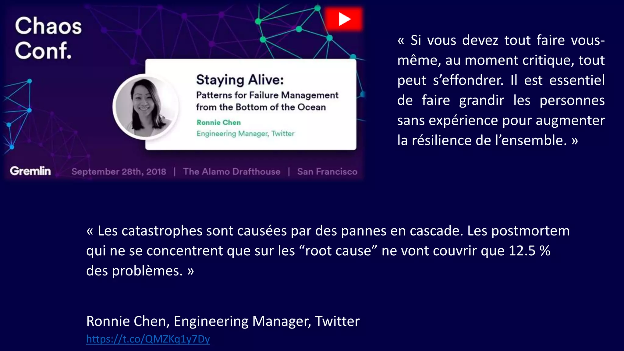 « Les catastrophes sont causées par des pannes en cascade. Les postmortem
qui ne se concentrent que sur les “root cause” ne vont couvrir que 12.5 %
des problèmes. »
Ronnie Chen, Engineering Manager, Twitter
« Si vous devez tout faire vous-
même, au moment critique, tout
peut s’effondrer. Il est essentiel
de faire grandir les personnes
sans expérience pour augmenter
la résilience de l’ensemble. »
https://t.co/QMZKq1y7Dy
 