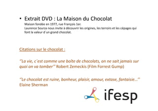 • Extrait DVD : La Maison du Chocolat
   Maison fondée en 1977, rue François 1er.
   Laurence Sourza nous invite à découvrir les origines, les terroirs et les cépages qui
   font la valeur d´un grand chocolat.




Citations sur le chocolat :

‘’La vie, c´est comme une boîte de chocolats, on ne sait jamais sur
quoi on va tomber’’ Robert Zemeckis (Film Forrest Gump)

‘’Le chocolat est ruine, bonheur, plaisir, amour, extase, fantaisie...’’
Elaine Sherman
 