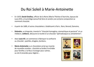 Du Roi Soleil à Marie-Antoinette
•   En 1659, David Chaillou, officier de la Reine (Marie-Thérèse d´Autriche, épouse de
    Louis XIV), a le privilège exclusif de faire et vendre une certaine composition se
    nommant chocolat.

•   A partir de 1689, d´autres chocolatiers s´établissent à Paris : Rere, Renard, Damaine.

•   Delandre, un droguiste, invente le ‘’chocolat homogène, stomachique et pectoral’’ et un
    médecin, Lefebvre, découvre la recette d´un chocolat ‘’aphrodisiaque ou antivénérien’’.

•   Avec Louis XV, on commence à fabriquer la confiserie
    au chocolat : pastilles, dragées, bonbons.

•   Marie-Antoinette a un chocolatier privé qui invente
    de nouvelles recettes : chocolat au bulbe d´orchidée
    pour fortifier, à la fleur d´oranger pour calmer,
    au lait d´amandes pour digérer...
 