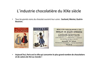 L´industrie chocolatière du XIXe siècle
•   Tous les grands noms du chocolat ouvrent leur usine : Suchard, Menier, Guérin-
    Boutron.




•   Aujourd´hui, Paris est la ville qui concentre le plus grand nombre de chocolatiers
    et de salons de thé au monde !
 