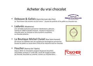Acheter du vrai chocolat

• Debauve & Gallais (Saint-Germain-des-Prés)
   Le ‘’fournisseur des anciens rois de France ‘’. Goutez les pralinés et les palets au chocolat noir.


• Ladurée (Madeleine)
   Une véritable institution parisienne ! Desfontaine, pâtissier,
   inventa en 1950 le double macaron. Goutez le macaron au
   chocolat amer, au chocolat au lait et praliné croustillant,
   au chocolat-pistache.


• La Boutique Michel Cluizel (Rue Saint-honoré)
   On trouve ses tablettes dans de nombreuses boulangeries parisiennes.
   Goutez les palets au cacao amer (72%) et les macarons tout en chocolat.


• Foucher (Avenue de l´Opéra)
   Depuis 1819, Ce chocolatier propose de grosses bouchées
   chocolatées vendues à l´unité (3€): carrés de nougat enrobés
   de chocolat, bouchées au caramel, rochers au chocolat blanc...
 