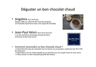 Déguster un bon chocolat chaud

• Angelina (Rue de Rivoli)
   Depuis 1903, ce salon de thé luxueux propose
   un chocolat chaud servi avec une coupe de chantilly.



• Jean-Paul Hévin (Rue Saint-Honoré)
   L´un des meilleurs chocolats chauds de Paris,
   onctueux et pas trop sucré !




• Comment reconnaître un bon chocolat chaud ?
   > Il doit être fait avec du chocolat noir en barres ou en poudre, contenant de 70 à 75%
   de cacao pur.
   > Il doit être cuit à la crème liquide ou au lait frais, pur ou coupé d´eau et sans sucre.
   > Il faut utiliser un bon chocolat (qualité des fèves).
 