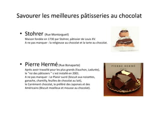 Savourer les meilleures pâtisseries au chocolat

 • Stohrer (Rue Montorgueil)
   Maison fondée en 1730 par Stohrer, pâtissier de Louis XV.
   A ne pas manquer : la religieuse au chocolat et la tarte au chocolat.




 • Pierre Hermé (Rue Bonaparte)
   Après avoir travaillé pour les plus grands (Fauchon, Ladurée),
   le ‘’roi des pâtissiers ‘’ s´est installé en 2001.
   A ne pas manquer : Le Plaisir sucré (biscuit aux noisettes,
   ganache, chantilly, feuilles de chocolat au lait),
   le Carrément chocolat, le préféré des Japonais et des
   Américains (Biscuit moelleux et mousse au chocolat).
 
