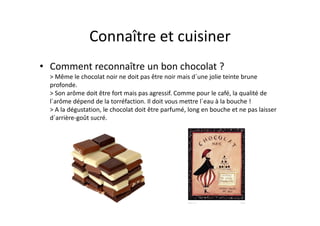 Connaître et cuisiner
• Comment reconnaître un bon chocolat ?
  > Même le chocolat noir ne doit pas être noir mais d´une jolie teinte brune
  profonde.
  > Son arôme doit être fort mais pas agressif. Comme pour le café, la qualité de
  l´arôme dépend de la torréfaction. Il doit vous mettre l´eau à la bouche !
  > A la dégustation, le chocolat doit être parfumé, long en bouche et ne pas laisser
  d´arrière-goût sucré.
 