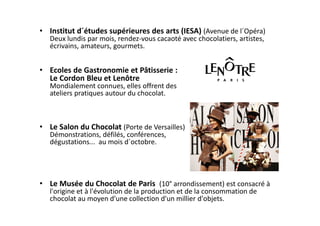 • Institut d´études supérieures des arts (IESA) (Avenue de l´Opéra)
   Deux lundis par mois, rendez-vous cacaoté avec chocolatiers, artistes,
   écrivains, amateurs, gourmets.


• Ecoles de Gastronomie et Pâtisserie :
  Le Cordon Bleu et Lenôtre
   Mondialement connues, elles offrent des
   ateliers pratiques autour du chocolat.



• Le Salon du Chocolat (Porte de Versailles)
   Démonstrations, défilés, conférences,
   dégustations... au mois d´octobre.




• Le Musée du Chocolat de Paris (10° arrondissement) est consacré à
   l'origine et à l'évolution de la production et de la consommation de
   chocolat au moyen d'une collection d'un millier d'objets.
 