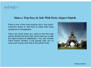 Make a Trip Easy & Safe With Paris Airport Shuttle
ParisAirportShuttle
Paris is one of the most popular city in this world,
everyone wants to visit here to make their days
special and unforgettable.
There are times when you need to find the best
airport shuttle services that would help you to get
the right amount of satisfaction. You can choose
Paris Airport Shuttle, It will greatly help you to
save your money and time in the perfect way..
 