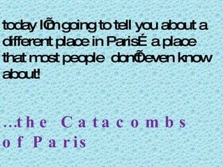 today I’m going to tell you about a different place in Paris…a place that most people  don’t even know about! … the Catacombs of Paris 