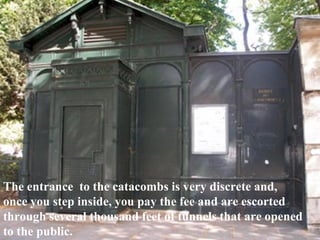 The entrance  to the catacombs is very discrete and, once you step inside, you pay the fee and are escorted  through several thousand feet of tunnels that are opened to the public. 