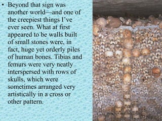 Beyond that sign was another world—and one of the creepiest things I’ve ever seen. What at first appeared to be walls built of small stones were, in fact, huge yet orderly piles of human bones. Tibias and femurs were very neatly interspersed with rows of skulls, which were sometimes arranged very artistically in a cross or other pattern.  