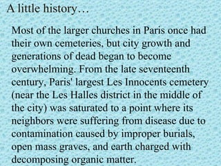A little history… Most of the larger churches in Paris once had their own cemeteries, but city growth and generations of dead began to become  overwhelming. From the late seventeenth century, Paris' largest Les Innocents cemetery (near the Les Halles district in the middle of the city) was saturated to a point where its neighbors were suffering from disease due to contamination caused by improper burials, open mass graves, and earth charged with decomposing organic matter. 