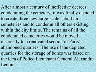 After almost a century of ineffective decrees condemning the cemetery, it was finally decided to create three new large-scale suburban cemeteries and to condemn all others existing within the city limits. The remains of all the condemned cemeteries would be moved discreetly to a renovated section of Paris's abandoned quarries. The use of the depleted quarries for the storage of bones was based on the idea of Police Lieutenant General Alexandre Lenoir 