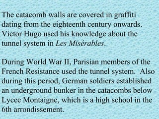 The catacomb walls are covered in graffiti dating from the eighteenth century onwards. Victor Hugo used his knowledge about the tunnel system in  Les Misérables .  During World War II, Parisian members of the French Resistance used the tunnel system.  Also during this period, German soldiers established an underground bunker in the catacombs below Lycee Montaigne, which is a high school in the 6th arrondissement. 