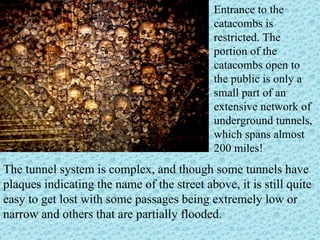 The tunnel system is complex, and though some tunnels have plaques indicating the name of the street above, it is still quite easy to get lost with some passages being extremely low or narrow and others that are partially flooded.  Entrance to the catacombs is restricted. The portion of the catacombs open to the public is only a small part of an extensive network of underground tunnels, which spans almost 200 miles!  
