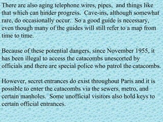 There are also aging telephone wires, pipes,  and things like that which can hinder progress.  Cave-ins, although somewhat rare, do occasionally occur.  So a good guide is necessary, even though many of the guides will still refer to a map from time to time. Because of these potential dangers, since November 1955, it has been illegal to access the catacombs unescorted by officials and there are special police who patrol the catacombs. However, secret entrances do exist throughout Paris and it is possible to enter the catacombs via the sewers, metro, and certain manholes.  Some unofficial visitors also hold keys to certain official entrances.   