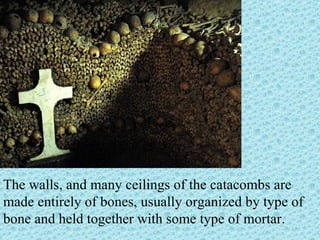 The walls, and many ceilings of the catacombs are made entirely of bones, usually organized by type of bone and held together with some type of mortar. 