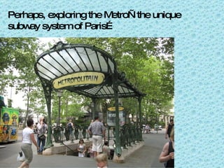 Perhaps, exploring the Metro—the unique subway system of Paris…  